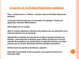Creación de Actividad Relacionar palabras
Para la elaboración ir al Menú – Archivo- Nueva Actividad Relacionar
palabras

1) Escriba el Enunciado para la Actividad: Por ejemplo “Asocia los
siguientes Términos Matemáticos”.

2)Haz doble clic en la tabla

3)En la ventana adicional, introduce las palabras que se relacionan en la
columna derecha con la izquierda

4)Especifica el método de solución Si se elige la opción Uniendo con
Flechas : parecerán dos columnas, para unirlas se pulsa en el círculo
amarillo de la palabra y se orienta hacia la segunda columna con laque
piensas que se asocia. Recuerda máximo 6 parejas de palabras.

5)Selecciona las opciones de tiempo y aspecto

6)Guardar la actividad: Archivo guardar como genera archivo con
extensión ARD
 