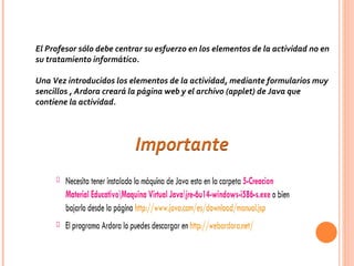 El Profesor sólo debe centrar su esfuerzo en los elementos de la actividad no en
su tratamiento informático.

Una Vez introducidos los elementos de la actividad, mediante formularios muy
sencillos , Ardora creará la página web y el archivo (applet) de Java que
contiene la actividad.
 