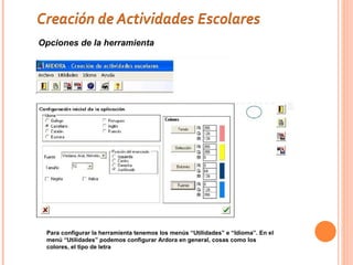 Opciones de la herramienta




 Para configurar la herramienta tenemos los menús “Utilidades” e “Idioma”. En el
 menú “Utilidades” podemos configurar Ardora en general, cosas como los
 colores, el tipo de letra
 
