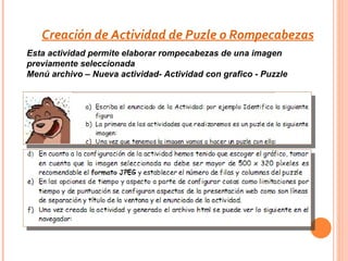 Creación de Actividad de Puzle o Rompecabezas
Esta actividad permite elaborar rompecabezas de una imagen
previamente seleccionada
Menú archivo – Nueva actividad- Actividad con grafico - Puzzle
 