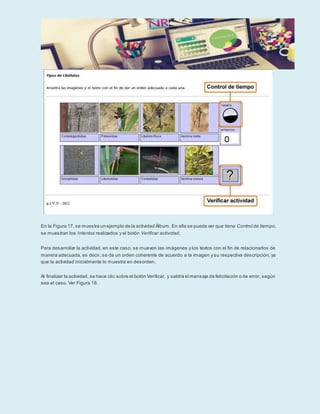 En la Figura 17, se muestra un ejemplo de la actividad Álbum. En ella se puede ver que tiene Control de tiempo,
se muestran los Intentos realizados y el botón Verificar actividad.
Para desarrollar la actividad, en este caso, se mueven las imágenes y los textos con el fin de relacionarlos de
manera adecuada, es decir, se da un orden coherente de acuerdo a la imagen y su respectiva descripción, ya
que la actividad inicialmente lo muestra en desorden.
Al finalizar la actividad, se hace clic sobre el botón Verificar, y saldrá el mensaje de felicitación o de error, según
sea el caso. Ver Figura 18.
 