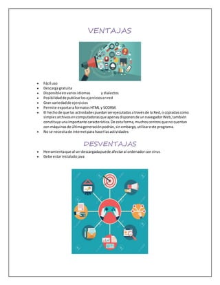 VENTAJAS
 Fácil uso
 Descarga gratuita
 Disponibleenvariosidiomas y dialectos
 Posibilidadde publicarlosejerciciosenred
 Gran variedadde ejercicios
 Permite exportaraformatosHTML y SCORM.
 El hechode que las actividadespuedanserejecutadasatravésde la Red,o copiadascomo
simplesarchivosencomputadorasque apenasdisponende unnavegadorWeb,también
constituye unaimportante característica.De estaforma,muchoscentrosque no cuentan
con máquinasde últimageneraciónpodrán,sinembargo,utilizareste programa.
 No se necesitade internetparahacerlasactividades
DESVENTAJAS
 Herramientaque al serdescargadapuede afectaral ordenadorconvirus
 Debe estarinstaladojava
 