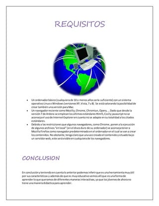 REQUISITOS
 Un ordenadorbásico(cualquierade 10 o menosañossería suficiente) conunsistema
operativoLinux oWindows(versionesXP,Vista,7u8). Se estávalorandolaposibilidadde
crear tambiénunaversiónparaMac.
 Un navegadorreciente comoMozilla,Chrome,Chromiun,Opera,…Dado que desde la
versión7 de Ardora se empleanlosúltimosestándaresHtml5,Css3y javascriptnose
aconsejael usode InternetExplorerencuantonose adapte ensu totalidadaloscitados
estándares.
 Debidoa lasrestriccionesque algunosnavegadores,comoChrome,ponenala ejecución
de algunosarchivos“enlocal”(enel discoduro de su ordenador) se aconsejatenera
MozillaFirefox comonavegadorpredeterminadoenel ordenadorenel cual se vana crear
loscontenidos.Noobstante,tengaclaroque unavezcreadoel contenidoysituadobajo
un servidorweb,este serávisibleencualquierade losnavegadores.
CONCLUSION
En conclusiónyteniendoencuentaloanteriorpodemosinferirque esunaherramientamuyútil
por suscaracterísticas y ademásde que es muyeducativovemosallíque esunaformade
aprenderloque queramosde diferentesmanerasinteractivas,yaque losjóvenesde ahorano
tiene unamaneradidácticapara aprender.
 