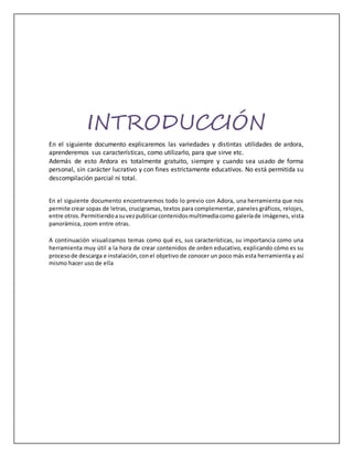 INTRODUCCIÓN
En el siguiente documento explicaremos las variedades y distintas utilidades de ardora,
aprenderemos sus características, como utilizarlo, para que sirve etc.
Además de esto Ardora es totalmente gratuito, siempre y cuando sea usado de forma
personal, sin carácter lucrativo y con fines estrictamente educativos. No está permitida su
descompilación parcial ni total.
En el siguiente documento encontraremos todo lo previo con Adora, una herramienta que nos
permite crear sopas de letras, crucigramas, textos para complementar, paneles gráficos, relojes,
entre otros.Permitiendoasuvezpublicarcontenidosmultimediacomo galeríade imágenes, vista
panorámica, zoom entre otras.
A continuación visualizamos temas como qué es, sus características, su importancia como una
herramienta muy útil a la hora de crear contenidos de orden educativo, explicando cómo es su
procesode descarga e instalación,conel objetivo de conocer un poco más esta herramienta y así
mismo hacer uso de ella
 