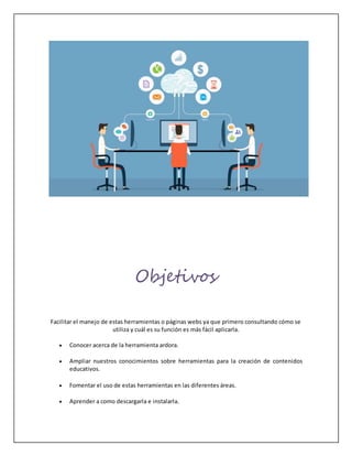 Objetivos
Facilitar el manejo de estas herramientas o páginas webs ya que primero consultando cómo se
utiliza y cuál es su función es más fácil aplicarla.
 Conocer acerca de la herramienta ardora.
 Ampliar nuestros conocimientos sobre herramientas para la creación de contenidos
educativos.
 Fomentar el uso de estas herramientas en las diferentes áreas.
 Aprender a como descargarla e instalarla.
 