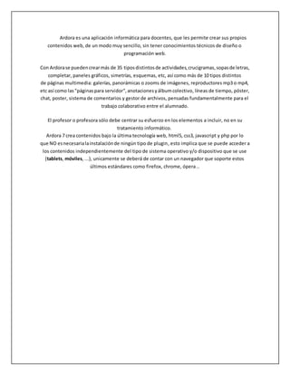 Ardora es una aplicación informática para docentes, que les permite crear sus propios
contenidos web, de un modo muy sencillo, sin tener conocimientos técnicos de diseño o
programación web.
Con Ardorase puedencrearmás de 35 tiposdistintosde actividades,crucigramas,sopasde letras,
completar, paneles gráficos, simetrías, esquemas, etc, así como más de 10 tipos distintos
de páginas multimedia: galerías, panorámicas o zooms de imágenes, reproductores mp3 o mp4,
etc así como las"páginaspara servidor",anotacionesyálbumcolectivo, líneas de tiempo, póster,
chat, poster, sistema de comentarios y gestor de archivos, pensadas fundamentalmente para el
trabajo colaborativo entre el alumnado.
El profesor o profesora sólo debe centrar su esfuerzo en los elementos a incluir, no en su
tratamiento informático.
Ardora 7 crea contenidos bajo la última tecnología web, html5, css3, javascript y php por lo
que NO esnecesarialainstalaciónde ningún tipo de plugin, esto implica que se puede acceder a
los contenidos independientemente del tipo de sistema operativo y/o dispositivo que se use
(tablets, móviles, ...), unicamente se deberá de contar con un navegador que soporte estos
últimos estándares como firefox, chrome, ópera ..
 