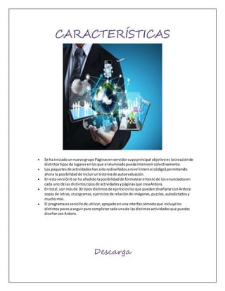 CARACTERÍSTICAS
 Se ha iniciadounnuevogrupoPáginasenservidorcuyoprincipal objetivoeslacreaciónde
distintostiposde lugaresenlosque el alumnadopuedaintervenircolectivamente.
 Los paquetesde actividadeshansidorediseñadosanivel interno(código) permitiendo
ahora la posibilidadde incluirunsistemade autoevaluación.
 En estaversión6 se ha añadidolaposibilidadde formatearel textode losenunciadosen
cada uno de las distintostiposde actividadesypáginasque creaArdora.
 En total,son másde 30 tiposdistintosde ejercicioslosque puedendiseñarse conArdora:
sopasde letras,crucigramas,ejerciciosde relaciónde imágenes,puzzles,autodictadosy
muchomás.
 El programa essencillode utilizar,apoyadoenunainterfazcómodaque incluyelos
distintospasosaseguirpara completarcada unade lasdistintasactividadesque puedes
diseñarconArdora.
Descarga
 