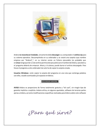 Ardora no necesitaserinstalado, únicamente debedescargara su computador el archivo zip para
su sistema operativo. Descomprímalo en su ordenador y se creará una carpeta cuyo nombre
empieza por "Ardora7_", en su interior existe un fichero ejecutable (es probable que
enLinux tengaque dar a este archivopermisode ejecución) conel nombre de Ardora, ejecútelo y
el programa debería de empezar. Ahora, si lo desea, puede borrar el archivo descargado. Para
llevar el programa a otro ordenador tan solo ha de copiar la carpeta creada.
Usuarios Windows: evite copiar la carpeta del programa en una ruta que contenga palabras
con eñes, vocales acentuadas y/o espacios en blanco.
DESCARGAR ARDORA 7
AVISO: Ardora se proporciona de forma totalmente gratuita y “tal cual”, sin ningún tipo de
garantía implícita o explícita. Ardora utiliza, en algunos apartados, software de terceras partes
ajenas a Ardora, así como modificaciones específicas realizadas para Ardora sobre este software
¿Para qué sirve?
 