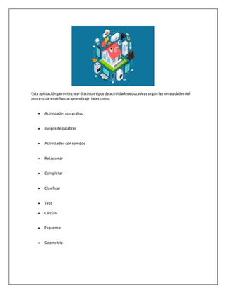 Esta aplicaciónpermite creardistintostiposde actividadeseducativassegúnlasnecesidadesdel
procesode enseñanza-aprendizaje,talescomo:
 Actividadescongráfico
 Juegosde palabras
 Actividades consonidos
 Relacionar
 Completar
 Clasificar
 Test
 Cálculo
 Esquemas
 Geometría
 