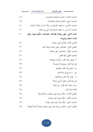 www.dorar.net
012
‫الثال‬ ‫ادلبح‬:‫مات‬ ‫للمح‬ ‫الصائ‬ ‫اجتناب‬28
‫اب‬ ‫ال‬ ‫ادلبح‬:‫بالطاعات‬ ‫الصائ‬ ‫اشتغاؿ‬29
‫اخلامس‬ ‫ادلبح‬:‫لو‬ ‫قا‬ ‫أو‬ ‫و‬ ‫شا‬ ‫أو‬ ‫أحد‬ ‫و‬‫ساب‬ ‫إف‬ ‫الصائ‬ ‫لو‬‫و‬‫يق‬ ‫ما‬31
‫السادس‬ ‫ادلبح‬:‫طعاـ‬ ‫إىل‬ ‫دع‬ ‫إذا‬ ‫الصائ‬ ‫يفعلو‬ ‫ما‬31
‫البابَالثاني‬َ:َ‫شهر‬َ‫مورَطرؽ‬ ‫رمضافَفضائلورَخصائصورَحكمَص‬
‫لوَوخروجو‬ ‫إثباتَدخ‬َ
31
‫األوؿ‬ ‫الفص‬:‫اف‬ ‫رم‬ ‫شه‬ ‫ائ‬ ‫ف‬31
‫الثا‬ ‫الفص‬:‫القدر‬ ‫ليلة‬‫و‬ ‫اف‬ ‫رم‬ ‫شه‬ ‫خصائص‬31
‫األوؿ‬ ‫ادلبح‬:‫اف‬ ‫رم‬ ‫شه‬ ‫خصائص‬31
‫الثا‬ ‫ادلبح‬‫الثا‬ ‫ادلبح‬::‫القدر‬ ‫ليلة‬‫القدر‬ ‫ليلة‬3131
‫أ‬-‫وجودىا‬ ‫وإثبات‬ ،‫القدر‬ ‫ليلة‬ ‫ي‬ ‫ع‬31
‫رفعم؟‬ ‫أـ‬ ‫موجودة‬ ‫القدر‬ ‫ليلة‬ ‫ى‬33
‫ب‬-‫وقيامها‬ ‫القدر‬ ‫ليلة‬ ‫ف‬33
‫ج‬-‫القدر‬ ‫ليلة‬ ‫يف‬ ‫ع‬‫يش‬ ‫ما‬33
‫د‬-‫وعالمتها‬ ‫القدر‬ ‫ليلة‬ ‫وقم‬34
‫ثابتة؟‬ ‫ى‬ ‫أـ‬ ‫تنق‬ ‫القدر‬ ‫ليلة‬ ‫ى‬34
‫العباد‬ ‫عن‬ ‫القدر‬ ‫ليلة‬ ‫إخفا‬ ‫سبب‬34
‫القدر‬ ‫ليلة‬ ‫عالمة‬35
‫الثال‬ ‫الفص‬:،‫اف‬ ‫رم‬ ‫شه‬ ‫صوـ‬ ‫حك‬‫كو‬‫ار‬ ‫وحك‬35
‫األوؿ‬ ‫ادلبح‬:‫اف‬ ‫رم‬ ‫شه‬ ‫صوـ‬ ‫حك‬35
‫الثا‬ ‫ادلبح‬:‫اف‬ ‫رم‬ ‫شه‬ ‫صوـ‬ ‫ؾ‬ ‫حك‬35
‫الثا‬ ‫ادلطلب‬:‫ؾ‬ ‫من‬ ‫حك‬‫وداونا‬ ‫كسال‬‫متعمدا‬ ‫اف‬ ‫رم‬ ‫شه‬ ‫صوـ‬35
 