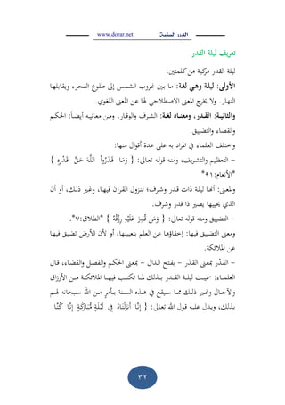 www.dorar.net
21
‫تعريفَليلةَالقدر‬َ
‫كلمتني‬‫من‬ ‫كبة‬‫م‬ ‫القدر‬ ‫ليلة‬:
‫األولى‬َ:‫ػة‬‫غ‬‫ػيَل‬‫ى‬‫ػةَو‬‫ل‬‫لي‬:‫ػا‬‫ه‬‫ويقابل‬ ، ‫ػ‬ ‫الف‬ ‫ػوع‬‫ل‬‫ط‬ ‫إىل‬ ‫ػمس‬‫ش‬‫ال‬ ‫وب‬ ‫ػ‬‫غ‬ ‫ػني‬‫ب‬ ‫ػا‬‫م‬
‫النهار‬.‫اللغوي‬ ‫ادلع‬ ‫عن‬ ‫ذلا‬ ‫االصطالح‬ ‫ادلع‬ ‫ج‬‫خي‬ ‫وال‬.
‫ػة‬‫ػ‬‫ي‬‫والثان‬َ:‫ػة‬‫ػ‬‫غ‬‫ػاهَل‬‫ػ‬‫ػ‬‫ن‬‫ػدررَومع‬‫ػ‬‫ق‬‫ال‬َ:‫ػا‬‫ػ‬ ‫أي‬ ‫ػو‬‫ػ‬‫ػ‬‫ي‬‫معان‬ ‫ػن‬‫ػ‬‫م‬‫و‬ ،‫ػار‬‫ػ‬‫ق‬‫الو‬‫و‬ ‫ؼ‬ ‫ػ‬‫ػ‬‫ػ‬‫ش‬‫ال‬:‫ػ‬‫ػ‬‫ػ‬‫ك‬‫احل‬
‫يي‬ ‫الت‬‫و‬ ‫ا‬ ‫الق‬‫و‬.
‫منها‬ ‫اؿ‬‫و‬‫أق‬ ‫عدة‬ ‫على‬ ‫بو‬ ‫اد‬ ‫ادل‬ ‫يف‬ ‫العلما‬ ‫اختل‬‫و‬:
-‫ػاىل‬‫ػ‬‫ع‬ ‫ػو‬‫ػ‬‫ل‬‫و‬‫ق‬ ‫ػو‬‫ػ‬‫ن‬‫وم‬ ، ‫ي‬ ‫ػ‬‫ػ‬‫ش‬‫الت‬‫و‬ ‫ػي‬‫ػ‬‫ظ‬‫التع‬:{‫ػا‬‫ػ‬َ‫م‬َ‫و‬‫ا‬‫و‬‫ر‬َ‫ػد‬‫ػ‬َ‫ق‬‫ػ‬‫ػ‬َ‫ح‬ َ‫ػو‬‫ػ‬‫الل‬‫ه‬‫ه‬‫ه‬‫ر‬‫ػد‬‫ػ‬َ‫ق‬}
*‫األنعاـ‬:91*
‫ػ‬‫ػ‬‫ع‬‫ادل‬‫و‬:‫ػ‬‫ػ‬‫غ‬‫و‬ ،‫ػا‬‫ػ‬‫ه‬‫في‬ ‫آف‬ ‫ػ‬‫ػ‬‫ق‬‫ال‬ ‫وؿ‬ ‫ػ‬‫ػ‬‫ن‬‫ل‬ ‫ؼ؛‬ ‫ػ‬‫ػ‬‫ش‬‫و‬ ‫ػدر‬‫ػ‬‫ق‬ ‫ذات‬ ‫ػة‬‫ػ‬‫ل‬‫لي‬ ‫ػا‬‫ػ‬‫ج‬‫أ‬‫أف‬ ‫أو‬ ،‫ػك‬‫ػ‬‫ل‬‫ذ‬
‫ؼ‬ ‫وش‬ ‫قدر‬ ‫ذا‬ ‫يص‬ ‫حيييها‬ ‫الذي‬.
-‫عاىل‬ ‫لو‬‫و‬‫ق‬ ‫ومنو‬ ‫يي‬ ‫الت‬:{‫ن‬َ‫م‬َ‫و‬َ‫ر‬‫ه‬‫د‬‫ق‬‫ه‬‫و‬‫ي‬َ‫ل‬َ‫ع‬‫و‬‫ق‬‫ز‬‫ه‬‫ر‬}*‫الطالؽ‬:7.*
‫فيها‬ ‫يي‬ ‫الت‬ ‫ومع‬:‫ػا‬‫ه‬‫في‬ ‫ػي‬ ‫األرء‬ ‫ألف‬ ‫أو‬ ،‫بتعيينها‬ ‫العل‬ ‫عن‬ ‫إخفاؤىا‬
‫ادلالئكة‬ ‫عن‬.
-‫ر‬َ‫ػد‬‫ػ‬‫ق‬‫ال‬ ‫ػ‬‫ػ‬‫ع‬‫مب‬ ‫ر‬‫ػد‬‫ػ‬‫ق‬‫ال‬-‫ػداؿ‬‫ػ‬‫ل‬‫ا‬ ‫ػتح‬‫ػ‬‫ف‬‫ب‬-‫ػ‬‫ػ‬‫ص‬‫الف‬‫و‬ ‫ػ‬‫ػ‬‫ك‬‫احل‬ ‫ػ‬‫ػ‬‫ع‬‫مب‬‫ػاؿ‬‫ػ‬‫ق‬ ، ‫ػا‬‫ػ‬ ‫الق‬‫و‬
‫ػا‬‫ػ‬‫ػ‬‫ػ‬‫م‬‫العل‬:‫اؽ‬‫ز‬‫األر‬ ‫ػن‬‫ػ‬‫ػ‬‫ػ‬‫م‬ ‫ػة‬‫ػ‬‫ػ‬‫ػ‬‫ك‬‫ادلالئ‬ ‫ػا‬‫ػ‬‫ػ‬‫ػ‬‫ه‬‫في‬ ‫ػب‬‫ػ‬‫ػ‬‫ػ‬‫ت‬‫ك‬ ‫ػا‬‫ػ‬‫ػ‬‫ػ‬‫دل‬ ‫ػذلك‬‫ػ‬‫ػ‬‫ػ‬‫ب‬ ‫ػدر‬‫ػ‬‫ػ‬‫ػ‬‫ق‬‫ال‬ ‫ػة‬‫ػ‬‫ػ‬‫ػ‬‫ل‬‫لي‬ ‫ػم‬‫ػ‬‫ػ‬‫ػ‬‫ي‬‫مس‬
‫ػ‬‫ػ‬‫ػ‬‫ػ‬‫ذل‬ ‫ػبحانو‬‫ػ‬‫ػ‬‫ػ‬‫س‬ ‫الل‬ ‫ػن‬‫ػ‬‫ػ‬‫ػ‬‫م‬ ‫ػأم‬‫ػ‬‫ػ‬‫ػ‬‫ب‬ ‫ػنة‬‫ػ‬‫ػ‬‫ػ‬‫س‬‫ال‬ ‫ػذه‬‫ػ‬‫ػ‬‫ػ‬‫ى‬ ‫يف‬ ‫ػيق‬‫ػ‬‫ػ‬‫ػ‬‫س‬ ‫ػا‬‫ػ‬‫ػ‬‫ػ‬‫شل‬ ‫ػك‬‫ػ‬‫ػ‬‫ػ‬‫ل‬‫ذ‬ ‫ػ‬‫ػ‬‫ػ‬‫ػ‬‫غ‬‫و‬ ‫ػاؿ‬‫ػ‬‫ػ‬‫ػ‬‫ج‬‫اآل‬‫و‬
‫ػاىل‬‫ع‬ ‫الل‬ ‫ػوؿ‬‫ق‬ ‫ػو‬‫ي‬‫عل‬ ‫ػدؿ‬‫ي‬‫و‬ ،‫ػذلك‬‫ب‬:{‫ػا‬‫ن‬‫ه‬‫إ‬‫ػاه‬َ‫ن‬‫ل‬َ‫َن‬‫أ‬‫ه‬‫يف‬‫ػة‬َ‫ك‬َ‫ار‬َ‫ب‬‫م‬ ‫ػة‬َ‫ل‬‫ػ‬‫ي‬َ‫ل‬‫ػا‬‫ن‬‫ه‬‫إ‬‫ػا‬‫ن‬‫ك‬
 