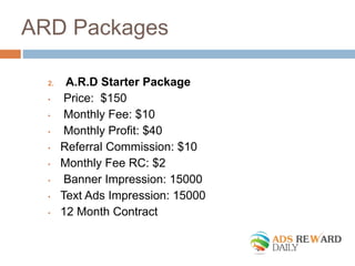 ARD Packages 
2. A.R.D Starter Package 
• Price: $150 
• Monthly Fee: $10 
• Monthly Profit: $40 
• Referral Commission: $10 
• Monthly Fee RC: $2 
• Banner Impression: 15000 
• Text Ads Impression: 15000 
• 12 Month Contract 
 
