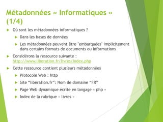 Métadonnées « Informatiques »
(1/4)


Où sont les métadonnées informatiques ?


Dans les bases de données



Les métadonnées peuvent être "embarquées" implicitement
dans certains formats de documents ou Informations



Considérons la ressource suivante :
http://www.liberation.fr/livres/index.php



Cette ressource contient plusieurs métadonnées


Protocole Web : http



Site “liberation.fr”: Nom de domaine “FR”



Page Web dynamique écrite en langage « php »



Index de la rubrique « livres »

 