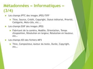 Métadonnées « Informatiques »
(3/4)


Les champs IPTC des images JPEG/TIFF




Les champs EXIF des images JPEG




Titre, Source, Crédit, Copyright, Statut éditorial, Priorité,
Catégorie, Mots-clés, etc...
Fabricant de la caméra, Modèle, Orientation, Temps
d'exposition, Résolution en largeur, Résolution en hauteur,
etc…

Les champs ID3 des fichiers MP3


Titre, Compositeur, Auteur du texte, Durée, Copyright,
etc…

 