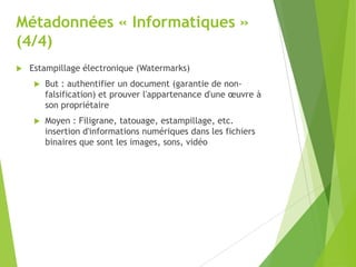 Métadonnées « Informatiques »
(4/4)


Estampillage électronique (Watermarks)


But : authentifier un document (garantie de nonfalsification) et prouver l'appartenance d'une œuvre à
son propriétaire



Moyen : Filigrane, tatouage, estampillage, etc.
insertion d'informations numériques dans les fichiers
binaires que sont les images, sons, vidéo

 