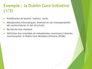 Exemple : la Dublin Core Initiative
(1/3)


Prolifération de besoins "métiers" variés



Métadonnées informatiques: diversité et non-interopérabilité
des nomenclatures et des structures



Recherche d'un standard



Définition d'un ensemble de métadonnées communes à diverses
communautés: le Dublin Core Metadata Initiative (DCMI).

 
