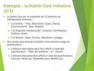 Exemple : la Dublin Core Initiative
(2/3)


Le Dublin Core est un ensemble de 15 éléments de
métadonnées inhérents :




à la Propriété intellectuelle : Créateur, Contributeur,
Publieur, Droits




au Contenu : Titre, Description, Sujet, Source,
Environnement, Type, Relation

à la Version : Date, Format, Identifiant, Langage

Une version plus évoluée du Dublin Core autorise l'usage de
qualificateurs :


L'élément Description peut être affiné à l'aide des
qualificateurs « Table des matières » et « Extrait »



L’élément Date peut être affiné à l'aide des qualificateurs
Crée par, Validé par, Disponible pour, Modifié par…

 