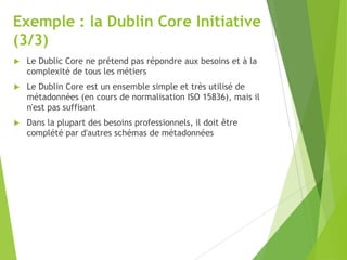 Exemple : la Dublin Core Initiative
(3/3)


Le Dublic Core ne prétend pas répondre aux besoins et à la
complexité de tous les métiers



Le Dublin Core est un ensemble simple et très utilisé de
métadonnées (en cours de normalisation ISO 15836), mais il
n'est pas suffisant



Dans la plupart des besoins professionnels, il doit être
complété par d'autres schémas de métadonnées

 