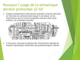 Pourquoi l’usage de la sémantique
devient primordial (2/4)?


Chaque collaborateur doit pouvoir prendre la bonne décision
en fonction du contexte dans lequel il est placé, et les
informations qui lui seront proposées doivent elles aussi
refléter ces multiples facettes



Il faut pour cela que la gestion des informations aborde de
manière dynamique l'ensemble des problématiques métiers

 
