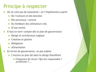 Principe à respecter


On ne crée pas de taxonomie : on l’implémente à partir



Des processus : surtout



Du feedback des utilisateurs clés




De l’existant et des données

D’une norme

Il faut en tenir compte dès le plan de gouvernance



Création et gestion



Délégation




Design et architecture Logique

Alimentation

En terme de gouvernance, ne pas oublier


L’inclure au plus tôt dans le design SharePoint


Fréquence de revue ? Qui est responsable ?
Juridiction ? …

 