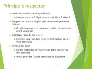 Principe à respecter


Identifier le scope de chaque besoin




Rapprocher le scope au plus prés de votre organisation
interne




On vise large mais on commence petit : département
avant Corporate

Cataloguer tout le contenu !!!




Interne, externe ? Département spécifique ? Mixte ?

Exercice long mais très riche en information sur les
vrais processus

Se focaliser aussi


Sur les méthodes et l’analyse de définition de vos
metadonnées



Mieux gérer les futures demandes et évolutions

 