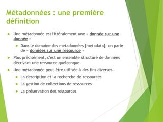 Métadonnées : une première
définition


Une métadonnée est littéralement une « donnée sur une
donnée »


Dans le domaine des métadonnées [metadata], on parle
de « données sur une ressource »



Plus précisément, c'est un ensemble structuré de données
décrivant une ressource quelconque



Une métadonnée peut être utilisée à des fins diverses…


La description et la recherche de ressources



La gestion de collections de ressources



La préservation des ressources

 
