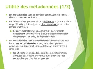 Utilité des métadonnées (1/2)


Les métadonnées sont en général constituées de « motsclés » ou de « texte libre »



Ces informations peuvent être « évidentes » ( auteur, date
de publication, éditeur), ou « plus complexes » et moins
aisément définies




Les avis collectifs sur un document, par exemple,
nécessitent une structure évoluée capable d'annoter
des passages, et cela, de façon multiple

Les métadonnées sont particulièrement importantes pour
les « ressources visuelles » qui, sans elles, peuvent
demeurer pratiquement inexploitables et impossibles à
retrouver


les utilisateurs dépendent en effet des informations
ajoutées aux images ou vidéos pour effectuer des
recherches pertinentes et précises

 