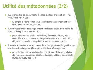 Utilité des métadonnées (2/2)


La recherche de documents à l'aide de leur indexation « fulltext » ne suffit pas




Les métadonnées sont également indispensables d'un point de
vue technique et administratif




Exemple : rechercher tous les documents contenant les
mots Lestrem et Nutrition …

pour décrire les droits, relations, formats, dates, etc…
associés à une ressource, l'appartenance à une collection
digitale, le mode d’acquisition de la ressource, etc.

Les métadonnées sont utilisées dans les systèmes de gestion de
contenu d’entreprise (Enterprise Content Management)


pour éditer, gérer, rechercher, réutiliser, diffuser, publier
de multiples contenus (textes, images, vidéos, documents
bureautiques, etc ... )

 