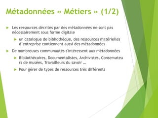 Métadonnées « Métiers » (1/2)


Les ressources décrites par des métadonnées ne sont pas
nécessairement sous forme digitale




un catalogue de bibliothèque, des ressources matérielles
d’entreprise contiennent aussi des métadonnées

De nombreuses communautés s'intéressent aux métadonnées


Bibliothécaires, Documentalistes, Archivistes, Conservateu
rs de musées, Travailleurs du savoir …



Pour gérer de types de ressources très différents

 