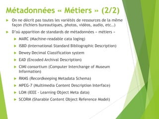 Métadonnées « Métiers » (2/2)


On ne décrit pas toutes les variétés de ressources de la même
façon (fichiers bureautiques, photos, vidéos, audio, etc..)



D’où apparition de standards de métadonnées « métiers »


MARC (Machine-readable cata loging)



ISBD (International Standard Bibliographic Description)



Dewey Decimal Classification system



EAD (Encoded Archival Description)



CIMI consortium (Computer Interchange of Museum
Information)



RKMS (Recordkeeping Metadata Schema)



MPEG-7 (Multimedia Content Description Interface)



LOM (IEEE - Learning Object Meta data)



SCORM (Sharable Content Object Reference Model)

 