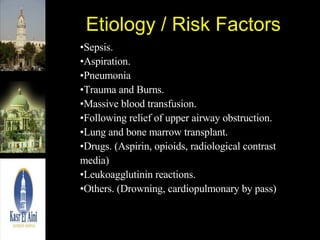 Etiology / Risk Factors Sepsis. Aspiration. Pneumonia Trauma and Burns. Massive blood transfusion. Following relief of upper airway obstruction. Lung and bone marrow transplant. Drugs. (Aspirin, opioids, radiological contrast media) Leukoagglutinin reactions. Others. (Drowning, cardiopulmonary by pass) 