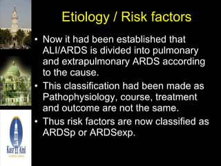 Etiology / Risk factors Now it had been established that ALI/ARDS is divided into pulmonary and extrapulmonary ARDS according to the cause. This classification had been made as Pathophysiology, course, treatment and outcome are not the same.  Thus risk factors are now classified as ARDSp or ARDSexp. 