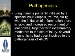 Pathogenesis Lung injury is primarily initiated by a specific insult (sepsis, trauma, VILI); with the initiation of inflammation there is rapid and increased recruitment of leucocytes, together with inflammatory mediators to the site of injury, several mechanisms had been involved in the pathogenesis of ARDS. 