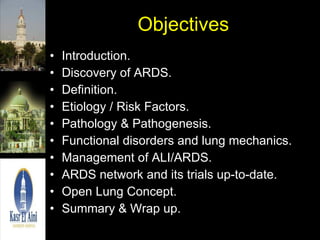 Objectives Introduction. Discovery of ARDS. Definition. Etiology / Risk Factors. Pathology & Pathogenesis. Functional disorders and lung mechanics. Management of ALI/ARDS. ARDS network and its trials up-to-date. Open Lung Concept. Summary & Wrap up. 