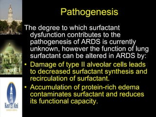 Pathogenesis The degree to which surfactant dysfunction contributes to the pathogenesis of ARDS is currently unknown, however the function of lung surfactant can be altered in ARDS by: Damage of type II alveolar cells leads to decreased surfactant synthesis and recirculation of surfactant. Accumulation of protein-rich edema contaminates surfactant and reduces its functional capacity. 