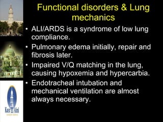 Functional disorders & Lung mechanics ALI/ARDS is a syndrome of low lung compliance. Pulmonary edema initially, repair and fibrosis later. Impaired V/Q matching in the lung, causing hypoxemia and hypercarbia.  Endotracheal intubation and mechanical ventilation are almost always necessary. 