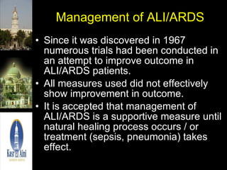 Management of ALI/ARDS Since it was discovered in 1967 numerous trials had been conducted in an attempt to improve outcome in ALI/ARDS patients. All measures used did not effectively show improvement in outcome. It is accepted that management of ALI/ARDS is a supportive measure until natural healing process occurs / or treatment (sepsis, pneumonia) takes effect. 