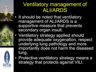 Ventilatory management of ALI/ARDS It should be noted that ventilatory management of ALI/ARDS is a supportive measure that prevents secondary organ insult. Ventilatory strategy applied should provide adequate oxygenation, respect underlying lung pathology and more importantly does not harm the diseased lung. Protective ventilatory strategy means a strategy that protects against VILI. 