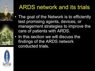 ARDS network and its trials The goal of the Network is to efficiently test promising agents, devices, or management strategies to improve the care of patients with ARDS. In this section we will discuss the findings of the ARDS network conducted trials. 