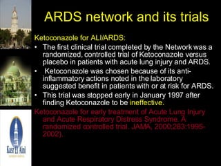 ARDS network and its trials Ketoconazole for ALI/ARDS: The first clinical trial completed by the Network was a randomized, controlled trial of Ketoconazole versus placebo in patients with acute lung injury and ARDS. Ketoconazole was chosen because of its anti-inflammatory actions noted in the laboratory suggested benefit in patients with or at risk for ARDS.  This trial was stopped early in January 1997 after finding Ketoconazole to be  ineffective.  Ketoconazole for early treatment of Acute Lung Injury and Acute Respiratory Distress Syndrome. A randomized controlled trial. JAMA, 2000;283:1995-2002). 