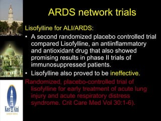 ARDS network trials Lisofylline for ALI/ARDS: A second randomized placebo controlled trial compared Lisofylline, an antiinflammatory and antioxidant drug that also showed promising results in phase II trials of immunosuppressed patients.  Lisofylline also proved to be  ineffective. Randomized, placebo-controlled trial of lisofylline for early treatment of acute lung injury and acute respiratory distress syndrome. Crit Care Med Vol 30:1-6).   