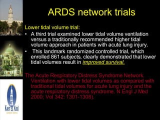 ARDS network trials Lower tidal volume trial: A third trial examined lower tidal volume ventilation versus a traditionally recommended higher tidal volume approach in patients with acute lung injury. This landmark randomized controlled trial, which enrolled 861 subjects, clearly demonstrated that lower tidal volumes result in  improved survival. The Acute Respiratory Distress Syndrome Network. Ventilation with lower tidal volumes as compared with traditional tidal volumes for acute lung injury and the acute respiratory distress syndrome. N Engl J Med 2000; Vol 342: 1301-1308). 