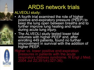 ARDS network trials ALVEOLI study: A fourth trial examined the role of higher positive end-expiratory pressure (PEEP) to keep the lung open between breaths and to further improve lung healing and repair during acute lung injury.  The ALVEOLI study tested lower tidal volumes with higher PEEP and, after enrolling 449 patients, found no further improvement in survival with the addition of higher PEEP.  Higher vs. lower positive end-expiration pressures in patients with the acute respiratory distress syndrome. N Engl J Med. 2004 Jul 22;351(4):327-36).  