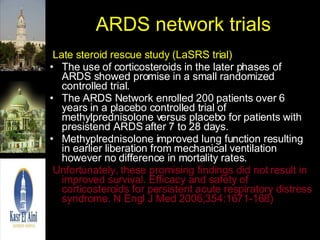 ARDS network trials Late steroid rescue study (LaSRS trial) The use of corticosteroids in the later phases of ARDS showed promise in a small randomized controlled trial.  The ARDS Network enrolled 200 patients over 6 years in a placebo controlled trial of methylprednisolone versus placebo for patients with presistend ARDS after 7 to 28 days.  Methyplrednisolone improved lung function resulting in earlier liberation from mechanical ventilation however no difference in mortality rates. Unfortunately, these promising findings did not result in improved survival. Efficacy and safety of corticosteroids for persistent acute respiratory distress syndrome. N Engl J Med 2006;354:1671-168)  
