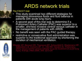 ARDS network trials The FACCT trial: This study examined two different strategies for managing intravenous fluids and fluid balance in patients with acute lung injury.  A second goal of this trial was to determine if a Pulmonary Artery Catheter (PAC) was superior to a smaller, and less invasive central venous catheter in the management of patients with ARDS.  No benefit was seen with the PAC guided therapy. restrictive or conservative fluid administration was superior to the traditional approach by shortening the duration of mechanical ventilation.  Wheeler AP, Bernard GR, Thompson BT, Schoenfeld D, Wiedemann HP, deBoisblanc B, Connors AF, Jr., Hite RD, Harabin AL: Pulmonary-artery versus central venous catheter to guide treatment of acute lung injury. N Engl J Med 2006; 354: 2213-24 