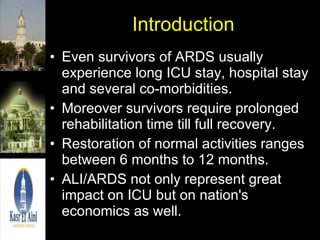 Introduction Even survivors of ARDS usually experience long ICU stay, hospital stay and several co-morbidities. Moreover survivors require prolonged rehabilitation time till full recovery. Restoration of normal activities ranges between 6 months to 12 months. ALI/ARDS not only represent great impact on ICU but on nation's economics as well. 