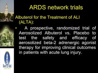 ARDS network trials Albuterol for the Treatment of ALI (ALTA): A prospective, randomized trial of Aerosolized Albuterol vs. Placebo to test the safety and efficacy of aerosolized beta-2 adrenergic agonist therapy for improving clinical outcomes in patients with acute lung injury. 
