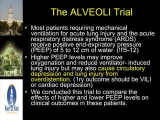 The ALVEOLI Trial Most patients requiring mechanical ventilation for acute lung injury and the acute respiratory distress syndrome (ARDS) receive positive end-expiratory pressure (PEEP) of 5 to 12 cm of water. (!!!5-12) Higher PEEP levels may improve oxygenation and reduce ventilator- induced lung injury but may also  cause circulatory depression and lung injury from overdistention . (1ry outcome should be VILI or cardiac depression) We conducted this trial to compare the effects of higher and lower PEEP levels on clinical outcomes in these patients. 