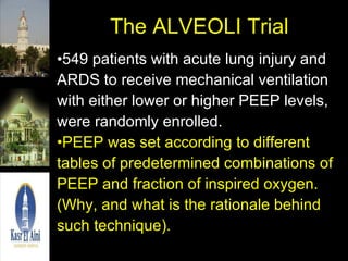 The ALVEOLI Trial 549 patients with acute lung injury and ARDS to receive mechanical ventilation with either lower or higher PEEP levels, were randomly enrolled. PEEP was set according to different tables of predetermined combinations of PEEP and fraction of inspired oxygen. (Why, and what is the rationale behind such technique). 