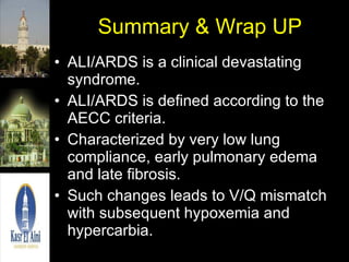 Summary & Wrap UP ALI/ARDS is a clinical devastating syndrome. ALI/ARDS is defined according to the AECC criteria. Characterized by very low lung compliance, early pulmonary edema and late fibrosis. Such changes leads to V/Q mismatch with subsequent hypoxemia and hypercarbia. 